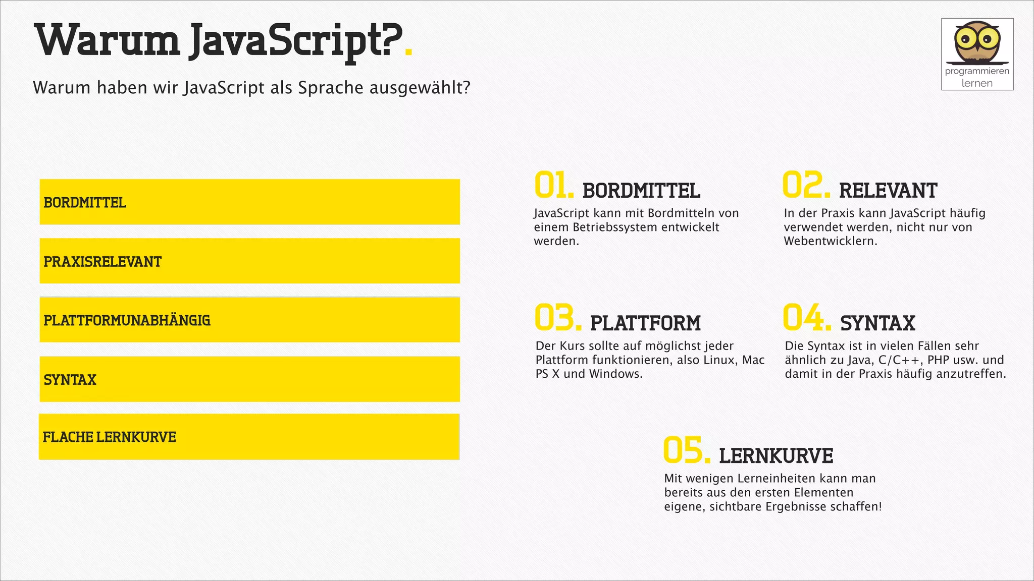 Warum JavaScript?.
Warum haben wir JavaScript als Sprache ausgewählt?

BORDMITTEL

01. BORDMITTEL

02. RELEVANT

03. PLATTFORM

04. SYNTAX

JavaScript kann mit Bordmitteln von
einem Betriebssystem entwickelt
werden.

In der Praxis kann JavaScript häufig
verwendet werden, nicht nur von
Webentwicklern.

PRAXISRELEVANT

PLATTFORMUNABHÄNGIG

SYNTAX

FLACHE LERNKURVE

Der Kurs sollte auf möglichst jeder
Plattform funktionieren, also Linux, Mac
PS X und Windows.

Die Syntax ist in vielen Fällen sehr
ähnlich zu Java, C/C++, PHP usw. und
damit in der Praxis häufig anzutreffen.

05. LERNKURVE

Mit wenigen Lerneinheiten kann man
bereits aus den ersten Elementen
eigene, sichtbare Ergebnisse schaffen!

 