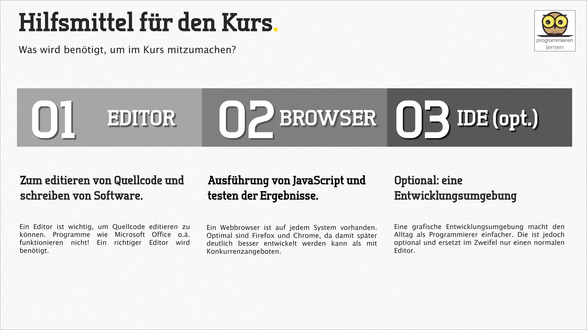Hilfsmittel für den Kurs.
Was wird benötigt, um im Kurs mitzumachen?

01

EDITOR

02

BROWSER

03

IDE (opt.)

Zum editieren von Quellcode und
schreiben von Software.

Ausführung von JavaScript und
testen der Ergebnisse.

Optional: eine
Entwicklungsumgebung

Ein Editor ist wichtig, um Quellcode editieren zu
können. Programme wie Microsoft Office o.ä.
funktionieren nicht! Ein richtiger Editor wird
benötigt.

Ein Webbrowser ist auf jedem System vorhanden.
Optimal sind Firefox und Chrome, da damit später
deutlich besser entwickelt werden kann als mit
Konkurrenzangeboten.

Eine grafische Entwicklungsumgebung macht den
Alltag als Programmierer einfacher. Die ist jedoch
optional und ersetzt im Zweifel nur einen normalen
Editor.

 