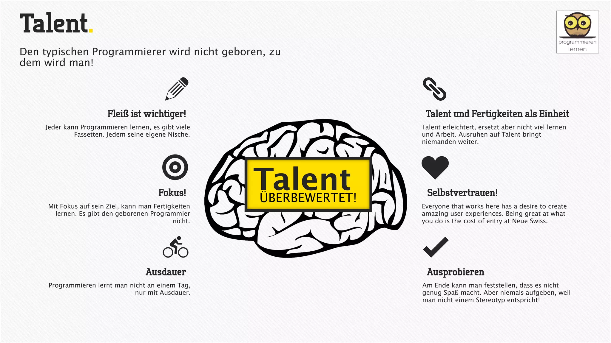 Talent.
Den typischen Programmierer wird nicht geboren, zu
dem wird man!

a

ä

Fleiß ist wichtiger!

Talent und Fertigkeiten als Einheit

Jeder kann Programmieren lernen, es gibt viele
Fassetten. Jedem seine eigene Nische.

ğ
Fokus!
Mit Fokus auf sein Ziel, kann man Fertigkeiten
lernen. Es gibt den geborenen Programmier
nicht.

L
Ausdauer
Programmieren lernt man nicht an einem Tag,
nur mit Ausdauer.

Talent erleichtert, ersetzt aber nicht viel lernen
und Arbeit. Ausruhen auf Talent bringt
niemanden weiter.

Talent
ÜBERBEWERTET!

c
Selbstvertrauen!
Everyone that works here has a desire to create
amazing user experiences. Being great at what
you do is the cost of entry at Neue Swiss.

å
Ausprobieren
Am Ende kann man feststellen, dass es nicht
genug Spaß macht. Aber niemals aufgeben, weil
man nicht einem Stereotyp entspricht!

 