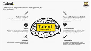 Talent.
Den typischen Programmierer wird nicht geboren, zu
dem wird man!

a

ä

Fleiß ist wichtiger!

Talent und Fertigkeiten als Einheit

Jeder kann Programmieren lernen, es gibt viele
Fassetten. Jedem seine eigene Nische.

ğ
Fokus!
Mit Fokus auf sein Ziel, kann man Fertigkeiten
lernen. Es gibt den geborenen Programmier
nicht.

L
Ausdauer
Programmieren lernt man nicht an einem Tag,
nur mit Ausdauer.

Talent erleichtert, ersetzt aber nicht viel lernen
und Arbeit. Ausruhen auf Talent bringt
niemanden weiter.

Talent
ÜBERBEWERTET!

c
Selbstvertrauen!
Everyone that works here has a desire to create
amazing user experiences. Being great at what
you do is the cost of entry at Neue Swiss.

å
Ausprobieren
Am Ende kann man feststellen, dass es nicht
genug Spaß macht. Aber niemals aufgeben, weil
man nicht einem Stereotyp entspricht!

 