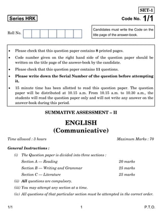 1/1 1 P.T.O.
Candidates must write the Code on the
title page of the answer-book.
Series HRK Code No. 1/1
Roll No.
SUMMATIVE ASSESSMENT – II
ENGLISH
(Communicative)
Time allowed : 3 hours Maximum Marks : 70
General Instructions :
(i) The Question paper is divided into three sections :
Section A — Reading 20 marks
Section B — Writing and Grammar 25 marks
Section C — Literature 25 marks
(ii) All questions are compulsory.
(iii) You may attempt any section at a time.
(iv) All questions of that particular section must be attempted in the correct order.
 Please check that this question paper contains 8 printed pages.
 Code number given on the right hand side of the question paper should be
written on the title page of the answer-book by the candidate.
 Please check that this question paper contains 11 questions.
 Please write down the Serial Number of the question before attempting
it.
 15 minute time has been allotted to read this question paper. The question
paper will be distributed at 10.15 a.m. From 10.15 a.m. to 10.30 a.m., the
students will read the question paper only and will not write any answer on the
answer-book during this period.
SET-1
 