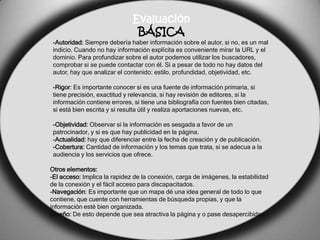 Evaluación
                               BÁSICA
 -Autoridad: Siempre debería haber información sobre el autor, si no, es un mal
 indicio. Cuando no hay información explícita es conveniente mirar la URL y el
 dominio. Para profundizar sobre el autor podemos utilizar los buscadores,
 comprobar si se puede contactar con él. Si a pesar de todo no hay datos del
 autor, hay que analizar el contenido: estilo, profundidad, objetividad, etc.

 -Rigor: Es importante conocer si es una fuente de información primaria, si
 tiene precisión, exactitud y relevancia, si hay revisión de editores, si la
 información contiene errores, si tiene una bibliografía con fuentes bien citadas,
 si está bien escrita y si resulta útil y realiza aportaciones nuevas, etc.

 -Objetividad: Observar si la información es sesgada a favor de un
 patrocinador, y si es que hay publicidad en la página.
 -Actualidad: hay que diferenciar entre la fecha de creación y de publicación.
 -Cobertura: Cantidad de información y los temas que trata, si se adecua a la
 audiencia y los servicios que ofrece.

Otros elementos:
-El acceso: Implica la rapidez de la conexión, carga de imágenes, la estabilidad
de la conexión y el fácil acceso para discapacitados.
-Navegación: Es importante que un mapa dé una idea general de todo lo que
contiene, que cuente con herramientas de búsqueda propias, y que la
información esté bien organizada.
Diseño: De esto depende que sea atractiva la página y o pase desapercibidas.
 