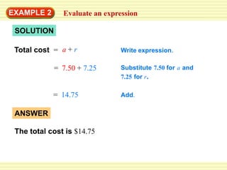 EXAMPLE 2Evaluate an expressionMoviesThe total cost of seeing a movie at a theater can be represented by the expression a + rwhere ais the cost (in dollars) of admission and ris the cost (in dollars) of refreshments. Suppose you pay $7.50 for admission and $7.25 for refreshments. Find the total cost.