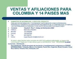 VENTAS Y AFILIACIONES PARA COLOMBIA Y 14 PAISES MAS SUMINISTRO DE INFORMACION  Y VENTA DEL PRODUCTO PARA MAYOR INFORMACION Y TESTIMONIOS TANTO MEDICOS COMO EXPERIENCIAS PERSONALES TENEMOS A SU DISPOSICION DOCUMENTOS DE LA COMPAÑÍA QUE LO FABRICA.  SOY DISTRIBUIDORA AUTORIZADA Y CON GUSTO RESOLVERE SUS INQUIETUDES:   Contacto  Claudia E. Ríos T. Código de Distribuidora 9862 Teléfono  4922128 en Medellín  Movistar   315 5902899 Comcel   320 6847826 Tigo  300 3546767 Correo  [email_address]   Si usted o algún familiar están cansados de sufrir  con cualquier enfermedad , no espere más comuníquese: Hágalo por lo más valioso y por lo cual daríamos “todo”  RECUPERAR  la salud! Consúmalo – Distribúyalo Para distribuirlo, solicite formulario de inscripción e inmediatamente le asignamos su CODIGO INTERNACIONAL:  Colombia, Mexico, E.U, España, Puerto Rico,   Argentina, Brasil, Ecuador, Costa Rica, Bolivia, Panamá, Perú, Venezuela, U.K 