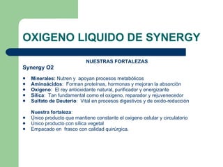 OXIGENO LIQUIDO DE SYNERGY NUESTRAS FORTALEZAS Synergy O2 Minerales:  Nutren y  apoyan procesos metabólicos Aminoácidos :  Forman proteínas, hormonas y mejoran la absorción Oxigeno :  El rey antioxidante natural, purificador y energizante Sílica :  Tan fundamental como el oxigeno, reparador y rejuvenecedor Sulfato de Deuterio :  Vital en procesos digestivos y de oxido-reducción Nuestra fortaleza :  Único producto que mantiene constante el oxigeno celular y circulatorio Único producto con sílica vegetal  Empacado en  frasco con calidad quirúrgica. 