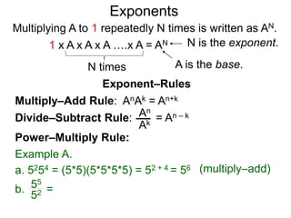 Multiply–Add Rule: AnAk = An+k
Divide–Subtract Rule:
Example A.
a. 5254 = (5*5)(5*5*5*5) = 52 + 4 = 56
An
Ak
b. =55
52
Power–Multiply Rule:
Exponents
= An – k
(multiply–add)
Exponent–Rules
Multiplying A to 1 repeatedly N times is written as AN.
A is the base.
N is the exponent.
N times
1 x A x A x A ….x A = AN
 