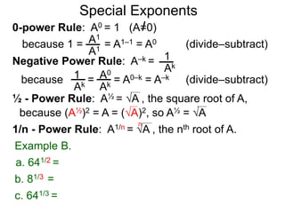 0-power Rule: A0 = 1 (A=0)
=
1
Ak
1
Ak
A0
Ak
Special Exponents
½ - Power Rule: A½ = A , the square root of A,
because (A½)2 = A = (A)2, so A½ = A
Example B.
because 1 = = A1–1 = A0A1
A1
Negative Power Rule: A–k =
because = A0–k = A–k
1/n - Power Rule: A1/n = A , the nth root of A.
n
c. 641/3 =
b. 81/3 =
a. 641/2 =
(divide–subtract)
(divide–subtract)
 