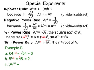 0-power Rule: A0 = 1 (A=0)
=
1
Ak
1
Ak
A0
Ak
Special Exponents
½ - Power Rule: A½ = A , the square root of A,
because (A½)2 = A = (A)2, so A½ = A
Example B.
because 1 = = A1–1 = A0A1
A1
Negative Power Rule: A–k =
because = A0–k = A–k
1/n - Power Rule: A1/n = A , the nth root of A.
n
c. 641/3 =
b. 81/3 = 8 = 2
3
a. 641/2 = 64 = 8
(divide–subtract)
(divide–subtract)
 