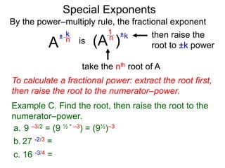 Special Exponents
a. 9 –3/2 = (9 ½ * –3) = (9½)–3
To calculate a fractional power: extract the root first,
then raise the root to the numerator–power.
Example C. Find the root, then raise the root to the
numerator–power.
By the power–multiply rule, the fractional exponent
A
k
n±
(A ) kn ±1
is
take the nth root of A
then raise the
root to ±k power
c. 16 -3/4 =
b. 27 -2/3 =
 