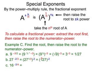Special Exponents
a. 9 –3/2 = (9 ½ * –3) = (9½)–3 = (9)–3 = 3–3 = 1/27
To calculate a fractional power: extract the root first,
then raise the root to the numerator–power.
Example C. Find the root, then raise the root to the
numerator–power.
By the power–multiply rule, the fractional exponent
A
k
n±
(A ) kn ±1
is
take the nth root of A
then raise the
root to ±k power
c. 16 -3/4 =
b. 27 -2/3 = (271/3)-2 = (27)-23
 