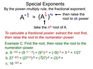 Special Exponents
a. 9 –3/2 = (9 ½ * –3) = (9½)–3 = (9)–3 = 3–3 = 1/27
To calculate a fractional power: extract the root first,
then raise the root to the numerator–power.
Example C. Find the root, then raise the root to the
numerator–power.
By the power–multiply rule, the fractional exponent
A
k
n±
(A ) kn ±1
is
take the nth root of A
then raise the
root to ±k power
c. 16 -3/4 =
b. 27 -2/3 = (271/3)-2 = (27)-2 = (3)-2 =
3
 