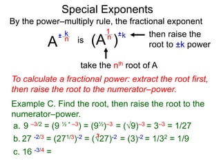 Special Exponents
a. 9 –3/2 = (9 ½ * –3) = (9½)–3 = (9)–3 = 3–3 = 1/27
To calculate a fractional power: extract the root first,
then raise the root to the numerator–power.
Example C. Find the root, then raise the root to the
numerator–power.
By the power–multiply rule, the fractional exponent
A
k
n±
(A ) kn ±1
is
take the nth root of A
then raise the
root to ±k power
c. 16 -3/4 =
b. 27 -2/3 = (271/3)-2 = (27)-2 = (3)-2 = 1/32 = 1/9
3
 