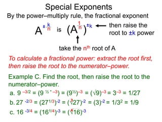 Special Exponents
a. 9 –3/2 = (9 ½ * –3) = (9½)–3 = (9)–3 = 3–3 = 1/27
To calculate a fractional power: extract the root first,
then raise the root to the numerator–power.
Example C. Find the root, then raise the root to the
numerator–power.
By the power–multiply rule, the fractional exponent
A
k
n±
(A ) kn ±1
is
take the nth root of A
then raise the
root to ±k power
c. 16 -3/4 = (161/4)-3 = (16)-34
b. 27 -2/3 = (271/3)-2 = (27)-2 = (3)-2 = 1/32 = 1/9
3
 
