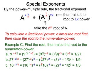 Special Exponents
a. 9 –3/2 = (9 ½ * –3) = (9½)–3 = (9)–3 = 3–3 = 1/27
To calculate a fractional power: extract the root first,
then raise the root to the numerator–power.
Example C. Find the root, then raise the root to the
numerator–power.
By the power–multiply rule, the fractional exponent
A
k
n±
(A ) kn ±1
is
take the nth root of A
then raise the
root to ±k power
c. 16 -3/4 = (161/4)-3 = (16)-3 = (2)-3 = 1/23 = 1/84
b. 27 -2/3 = (271/3)-2 = (27)-2 = (3)-2 = 1/32 = 1/9
3
 