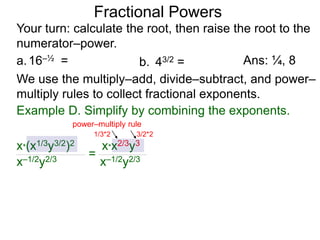 a.16–½ =
Fractional Powers
b. 43/2 =
Your turn: calculate the root, then raise the root to the
numerator–power.
Ans: ¼, 8
We use the multiply–add, divide–subtract, and power–
multiply rules to collect fractional exponents.
x*(x1/3y3/2)2
x–1/2y2/3
=
x*x2/3y3
x–1/2y2/3
power–multiply rule
1/3*2 3/2*2
Example D. Simplify by combining the exponents.
 