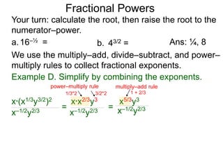 a.16–½ =
Fractional Powers
b. 43/2 =
Your turn: calculate the root, then raise the root to the
numerator–power.
Ans: ¼, 8
We use the multiply–add, divide–subtract, and power–
multiply rules to collect fractional exponents.
x*(x1/3y3/2)2
x–1/2y2/3
=
x*x2/3y3
x–1/2y2/3
= x–1/2y2/3
x5/3y3
Example D. Simplify by combining the exponents.
power–multiply rule
1/3*2 3/2*2
multiply–add rule
1 + 2/3
 