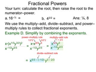 a.16–½ =
Fractional Powers
b. 43/2 =
Your turn: calculate the root, then raise the root to the
numerator–power.
Ans: ¼, 8
We use the multiply–add, divide–subtract, and power–
multiply rules to collect fractional exponents.
x*(x1/3y3/2)2
x–1/2y2/3
=
x*x2/3y3
x–1/2y2/3
= x–1/2y2/3
=
x5/3y3
x5/3 – (–1/2) y3 – 2/3
Example D. Simplify by combining the exponents.
power–multiply rule
1/3*2 3/2*2
multiply–add rule
1 + 2/3
divide–subtract rule
 