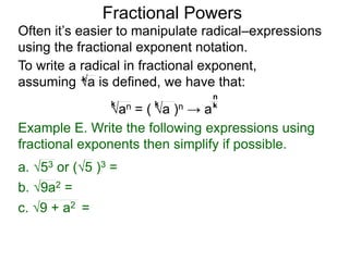 Fractional Powers
Often it’s easier to manipulate radical–expressions
using the fractional exponent notation.
To write a radical in fractional exponent form,
assuming a is defined, we have that:k
an = ( a )n → a
k k k
n
Example E. Write the following expressions using
fractional exponents then simplify if possible.
c. 9 + a2 =
a. 53 or (5 )3 =
b. 9a2 =
 