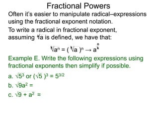 Fractional Powers
Often it’s easier to manipulate radical–expressions
using the fractional exponent notation.
To write a radical in fractional exponent form,
assuming a is defined, we have that:k
an = ( a )n → a
k k k
n
Example E. Write the following expressions using
fractional exponents then simplify if possible.
c. 9 + a2 =
a. 53 or (5 )3 = 53/2
b. 9a2 =
 