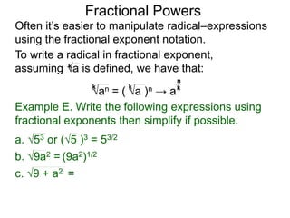 Fractional Powers
Often it’s easier to manipulate radical–expressions
using the fractional exponent notation.
To write a radical in fractional exponent form,
assuming a is defined, we have that:k
an = ( a )n → a
k k k
n
Example E. Write the following expressions using
fractional exponents then simplify if possible.
c. 9 + a2 =
a. 53 or (5 )3 = 53/2
b. 9a2 = (9a2)1/2
 