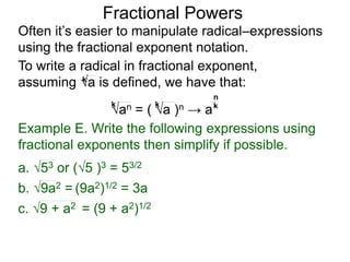 Fractional Powers
Often it’s easier to manipulate radical–expressions
using the fractional exponent notation.
To write a radical in fractional exponent form,
assuming a is defined, we have that:k
an = ( a )n → a
k k k
n
Example E. Write the following expressions using
fractional exponents then simplify if possible.
c. 9 + a2 = (9 + a2)1/2
a. 53 or (5 )3 = 53/2
b. 9a2 = (9a2)1/2 = 3a
 