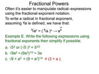 Fractional Powers
Often it’s easier to manipulate radical–expressions
using the fractional exponent notation.
To write a radical in fractional exponent form,
assuming a is defined, we have that:k
an = ( a )n → a
k k k
n
Example E. Write the following expressions using
fractional exponents then simplify if possible.
c. 9 + a2 = (9 + a2)1/2 ≠ (3 + a ).
a. 53 or (5 )3 = 53/2
b. 9a2 = (9a2)1/2 = 3a
 