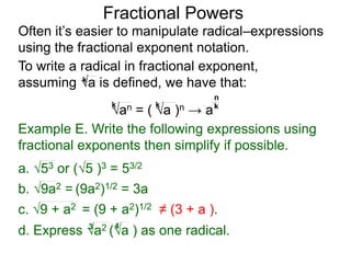 Fractional Powers
Often it’s easier to manipulate radical–expressions
using the fractional exponent notation.
d. Express a2 (a ) as one radical.3 4
To write a radical in fractional exponent form,
assuming a is defined, we have that:k
an = ( a )n → a
k k k
n
Example E. Write the following expressions using
fractional exponents then simplify if possible.
c. 9 + a2 = (9 + a2)1/2 ≠ (3 + a ).
a. 53 or (5 )3 = 53/2
b. 9a2 = (9a2)1/2 = 3a
 