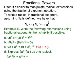 Fractional Powers
Often it’s easier to manipulate radical–expressions
using the fractional exponent notation.
a2 a = a2/3a1/43 4
To write a radical in fractional exponent form,
assuming a is defined, we have that:k
an = ( a )n → a
k k k
n
Example E. Write the following expressions using
fractional exponents then simplify if possible.
c. 9 + a2 = (9 + a2)1/2 ≠ (3 + a ).
a. 53 or (5 )3 = 53/2
b. 9a2 = (9a2)1/2 = 3a
d. Express a2 (a ) as one radical.3 4
 
