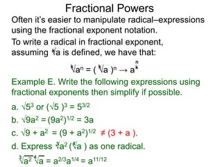 Fractional Powers
Often it’s easier to manipulate radical–expressions
using the fractional exponent notation.
a2 a = a2/3a1/4 = a11/123 4
To write a radical in fractional exponent form,
assuming a is defined, we have that:k
an = ( a )n → a
k k k
n
Example E. Write the following expressions using
fractional exponents then simplify if possible.
c. 9 + a2 = (9 + a2)1/2 ≠ (3 + a ).
a. 53 or (5 )3 = 53/2
b. 9a2 = (9a2)1/2 = 3a
d. Express a2 (a ) as one radical.3 4
 