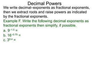 Decimal Powers
We write decimal–exponents as fractional exponents,
then we extract roots and raise powers as indicated
by the fractional exponents.
Example F. Write the following decimal exponents as
fractional exponents then simplify, if possible.
a. 9–1.5 =
b. 16–0.75 =
c. 30.4 =
 