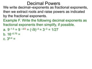 Decimal Powers
We write decimal–exponents as fractional exponents,
then we extract roots and raise powers as indicated
by the fractional exponents.
Example F. Write the following decimal exponents as
fractional exponents then simplify, if possible.
a. 9–1.5 = 9 –3/2 = (9)–3 = 3–3 = 1/27
b. 16–0.75 =
c. 30.4 =
 