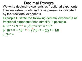 Decimal Powers
We write decimal–exponents as fractional exponents,
then we extract roots and raise powers as indicated
by the fractional exponents.
Example F. Write the following decimal exponents as
fractional exponents then simplify, if possible.
a. 9–1.5 = 9 –3/2 = (9)–3 = 3–3 = 1/27
b. 16–0.75 = 16 –3/4 = (16)–3 = (2)–3 = 1/8
4
c. 30.4 =
 