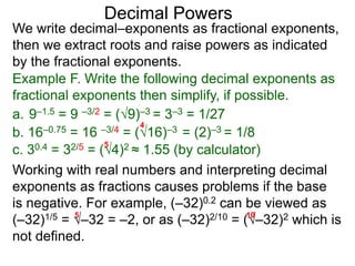 Decimal Powers
We write decimal–exponents as fractional exponents,
then we extract roots and raise powers as indicated
by the fractional exponents.
Example F. Write the following decimal exponents as
fractional exponents then simplify, if possible.
a. 9–1.5 = 9 –3/2 = (9)–3 = 3–3 = 1/27
b. 16–0.75 = 16 –3/4 = (16)–3 = (2)–3 = 1/8
4
c. 30.4 = 32/5 = (3)2 ≈ 1.55 (by calculator)
5
Working with real numbers and interpreting decimal
exponents as fractions causes problems if the base
is negative. For example, (–32)0.2 can be viewed as
(–32)1/5 = –32 = –2, or as (–32)2/10 = (–32)2 which is
not defined.
5 10
 