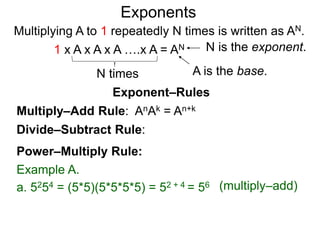 Multiply–Add Rule: AnAk = An+k
Divide–Subtract Rule:
Example A.
a. 5254 = (5*5)(5*5*5*5) = 52 + 4 = 56
Power–Multiply Rule:
Exponents
(multiply–add)
Exponent–Rules
Multiplying A to 1 repeatedly N times is written as AN.
A is the base.
N is the exponent.
N times
1 x A x A x A ….x A = AN
 