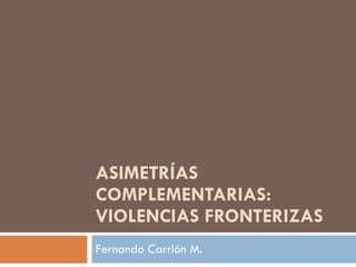 ASIMETRÍAS COMPLEMENTARIAS: VIOLENCIAS FRONTERIZAS Fernando Carrión M. 