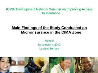 ICMIF Development Network Seminar on Improving Access
                     to Insurance



   Main Findings of the Study Conducted on
        Microinsurance in the CIMA Zone

                        Nairobi
                   November 1, 2012
                    Laurent Bernard
 