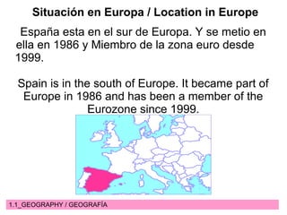 1.1_GEOGRAPHY / GEOGRAFÍA
Situación en Europa / Location in Europe
España esta en el sur de Europa. Y se metio en
ella en 1986 y Miembro de la zona euro desde
1999.
Spain is in the south of Europe. It became part of
Europe in 1986 and has been a member of the
Eurozone since 1999.
 