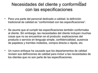11
      Necesidades del cliente y conformidad
            con las especificaciones
•   Para una parte del personal dedicado a calidad, la definición
    tradicional de calidad es “conformidad con las especificaciones”.

•   Se asume que al cumplir las especificaciones también conformaba
    al cliente. Sin embargo, las necesidades del cliente incluyen muchas
    cosas que no se encuentran en el producto: explicaciones del
    producto o servicio en lenguaje simple, confidencialidad, ausencia
    de papeleos y tramites molestos, compra directa o rápida, etc.

•   Un nuevo enfoque ha causado que los departamentos de calidad
    revisen sus definiciones de calidad para incluir a las necesidades de
    los clientes que no son parte de las especificaciones.
 