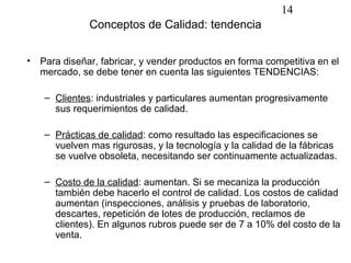 14
               Conceptos de Calidad: tendencia


•   Para diseñar, fabricar, y vender productos en forma competitiva en el
    mercado, se debe tener en cuenta las siguientes TENDENCIAS:

     – Clientes: industriales y particulares aumentan progresivamente
       sus requerimientos de calidad.

     – Prácticas de calidad: como resultado las especificaciones se
       vuelven mas rigurosas, y la tecnología y la calidad de la fábricas
       se vuelve obsoleta, necesitando ser continuamente actualizadas.

     – Costo de la calidad: aumentan. Si se mecaniza la producción
       también debe hacerlo el control de calidad. Los costos de calidad
       aumentan (inspecciones, análisis y pruebas de laboratorio,
       descartes, repetición de lotes de producción, reclamos de
       clientes). En algunos rubros puede ser de 7 a 10% del costo de la
       venta.
 