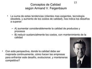 15
                       Conceptos de Calidad
                    según Armand V. Feigenbaum

    •   La suma de estas tendencias (clientes mas exigentes, tecnología
        obsoleta, y aumento de los costos de calidad), nos indica los desafíos
        a superar:

         – A) aumentar considerablemente la calidad de productos y
           procesos
         – B) reducir sustancialmente los costos, con mantenimiento de la
           calidad




• Con esta perspectiva, donde la calidad debe ser
  mejorada continuamente, cómo hacen las empresas
  para enfrentar este desafío, evolucionar, y mantenerse
  competitivo?
 