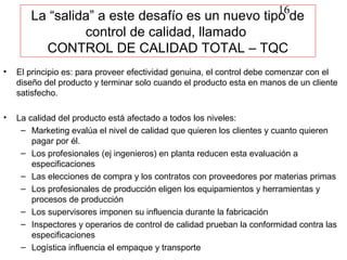 16
       La “salida” a este desafío es un nuevo tipo de
                control de calidad, llamado
         CONTROL DE CALIDAD TOTAL – TQC
•   El principio es: para proveer efectividad genuina, el control debe comenzar con el
    diseño del producto y terminar solo cuando el producto esta en manos de un cliente
    satisfecho.

•   La calidad del producto está afectado a todos los niveles:
     – Marketing evalúa el nivel de calidad que quieren los clientes y cuanto quieren
        pagar por él.
     – Los profesionales (ej ingenieros) en planta reducen esta evaluación a
        especificaciones
     – Las elecciones de compra y los contratos con proveedores por materias primas
     – Los profesionales de producción eligen los equipamientos y herramientas y
        procesos de producción
     – Los supervisores imponen su influencia durante la fabricación
     – Inspectores y operarios de control de calidad prueban la conformidad contra las
        especificaciones
     – Logística influencia el empaque y transporte
 