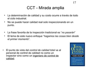 17
                           CCT - Mirada amplia
    •    La determinación de calidad y su costo ocurre a través de todo
         el ciclo industrial.
    •    No se puede hacer calidad real solo inspeccionando en un
         punto.

    •    La frase favorita de la inspección tradicional es “no pasarán”
    •    El lema de este nuevo enfoque “hagamos las cosas bien desde
         el primer momento”.



•       El punto de vista del control de calidad total ve al
        personal de control de calidad no como un
        inspector sino como un ingeniero de control de
        calidad.
 