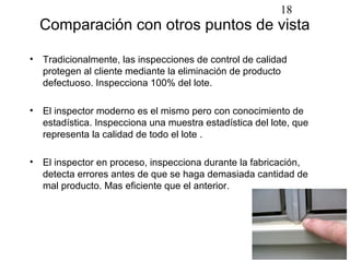 18
  Comparación con otros puntos de vista

• Tradicionalmente, las inspecciones de control de calidad
  protegen al cliente mediante la eliminación de producto
  defectuoso. Inspecciona 100% del lote.

• El inspector moderno es el mismo pero con conocimiento de
  estadística. Inspecciona una muestra estadística del lote, que
  representa la calidad de todo el lote .

• El inspector en proceso, inspecciona durante la fabricación,
  detecta errores antes de que se haga demasiada cantidad de
  mal producto. Mas eficiente que el anterior.
 