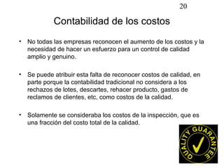 20

            Contabilidad de los costos
• No todas las empresas reconocen el aumento de los costos y la
  necesidad de hacer un esfuerzo para un control de calidad
  amplio y genuino.

• Se puede atribuir esta falta de reconocer costos de calidad, en
  parte porque la contabilidad tradicional no considera a los
  rechazos de lotes, descartes, rehacer producto, gastos de
  reclamos de clientes, etc, como costos de la calidad.

• Solamente se consideraba los costos de la inspección, que es
  una fracción del costo total de la calidad.
 