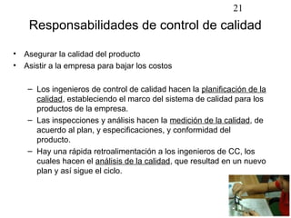 21
     Responsabilidades de control de calidad

•   Asegurar la calidad del producto
•   Asistir a la empresa para bajar los costos

     – Los ingenieros de control de calidad hacen la planificación de la
       calidad, estableciendo el marco del sistema de calidad para los
       productos de la empresa.
     – Las inspecciones y análisis hacen la medición de la calidad, de
       acuerdo al plan, y especificaciones, y conformidad del
       producto.
     – Hay una rápida retroalimentación a los ingenieros de CC, los
       cuales hacen el análisis de la calidad, que resultad en un nuevo
       plan y así sigue el ciclo.
 
