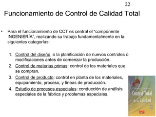 22
    Funcionamiento de Control de Calidad Total

•    Para el funcionamiento de CCT es central el “componente
     INGENIERÍA”, realizando su trabajo fundamentalmente en la
     siguientes categorías:

     1. Control del diseño, o la planificación de nuevos controles o
        modificaciones antes de comenzar la producción.
     2. Control de materias primas: control de los materiales que
        se compran.
     3. Control de producto: control en planta de los materiales,
        equipamiento, proceso, y líneas de producción.
     4. Estudio de procesos especiales: conducción de análisis
        especiales de la fábrica y problemas especiales.
 