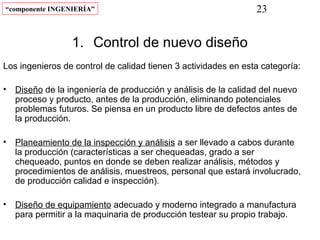 “componente INGENIERÍA”                                          23


                  1. Control de nuevo diseño
Los ingenieros de control de calidad tienen 3 actividades en esta categoría:

•   Diseño de la ingeniería de producción y análisis de la calidad del nuevo
    proceso y producto, antes de la producción, eliminando potenciales
    problemas futuros. Se piensa en un producto libre de defectos antes de
    la producción.

•   Planeamiento de la inspección y análisis a ser llevado a cabos durante
    la producción (características a ser chequeadas, grado a ser
    chequeado, puntos en donde se deben realizar análisis, métodos y
    procedimientos de análisis, muestreos, personal que estará involucrado,
    de producción calidad e inspección).

•   Diseño de equipamiento adecuado y moderno integrado a manufactura
    para permitir a la maquinaria de producción testear su propio trabajo.
 