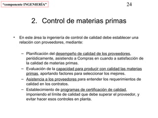“componente INGENIERÍA”                                               24


               2. Control de materias primas

     •   En este área la ingeniería de control de calidad debe establecer una
         relación con proveedores, mediante:

          – Planificación del desempeño de calidad de los proveedores,
            periódicamente, asistiendo a Compras en cuando a satisfacción de
            la calidad de materias primas.
          – Evaluación de la capacidad para producir con calidad las materias
            primas, aportando factores para seleccionar los mejores.
          – Asistencia a los proveedores para entender los requerimientos de
            calidad en los contratos.
          – Establecimiento de programas de certificación de calidad,
            imponiendo el límite de calidad que debe superar el proveedor, y
            evitar hacer esos controles en planta.
 
