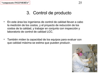 “componente INGENIERÍA”                                       25


                    3. Control de producto
 • En este área los ingenieros de control de calidad llevan a cabo
   la medición de los costos, y el proyecto de reducción de los
   costos de la calidad, y trabajar en conjunto con inspección y
   laboratorio de control de calidad LCC.

 • También miden la capacidad de los equipos para evaluar con
   que calidad máxima se estima que pueden producir.
 