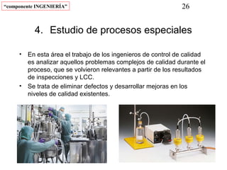 “componente INGENIERÍA”                                      26


           4. Estudio de procesos especiales

     • En esta área el trabajo de los ingenieros de control de calidad
       es analizar aquellos problemas complejos de calidad durante el
       proceso, que se volvieron relevantes a partir de los resultados
       de inspecciones y LCC.
     • Se trata de eliminar defectos y desarrollar mejoras en los
       niveles de calidad existentes.
 